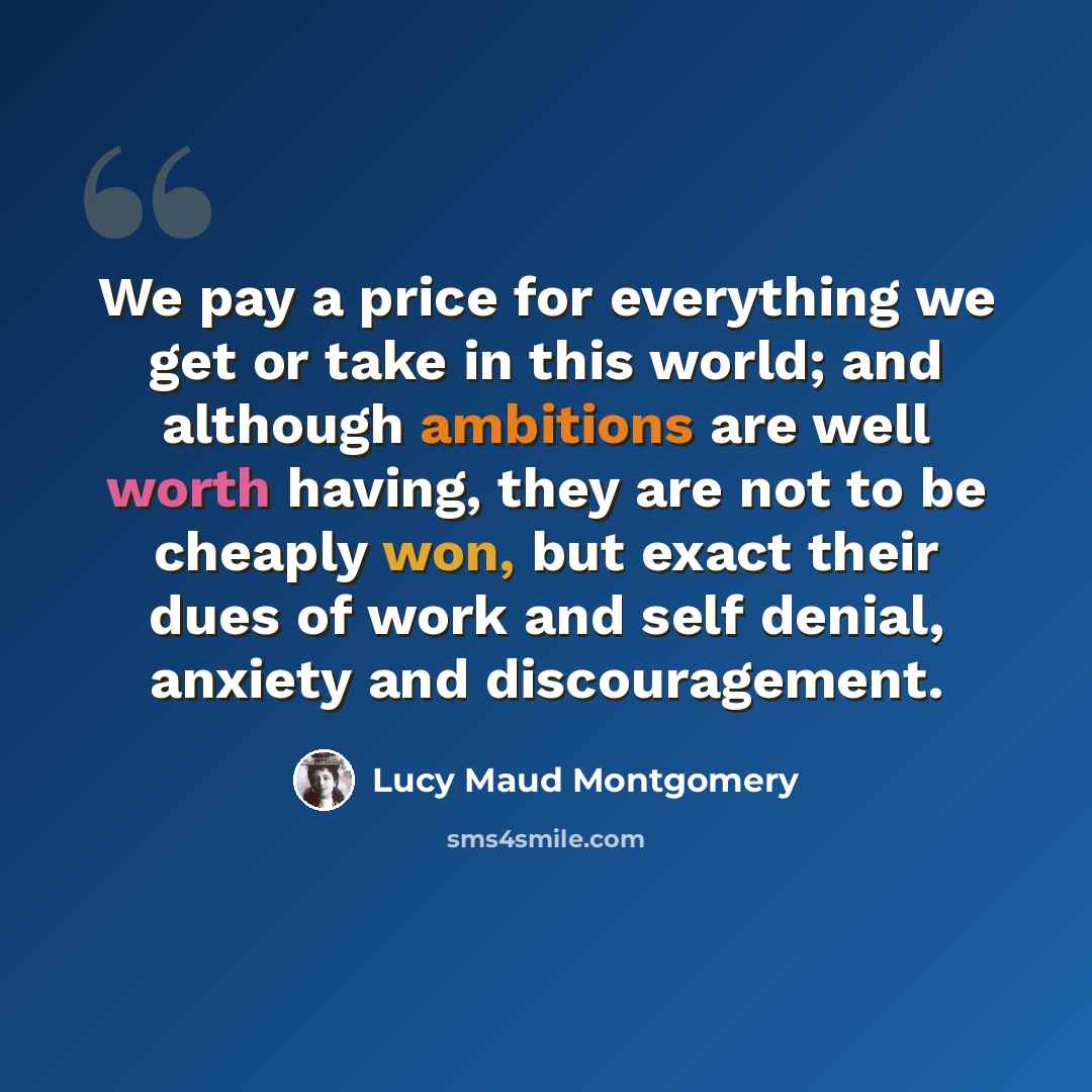 “We pay a price for everything we get or take in this world; and although ambitions are well worth having, they are not to be cheaply won, but exact their dues of work and self denial, anxiety and discouragement.” quote by Lucy Maud Montgomery