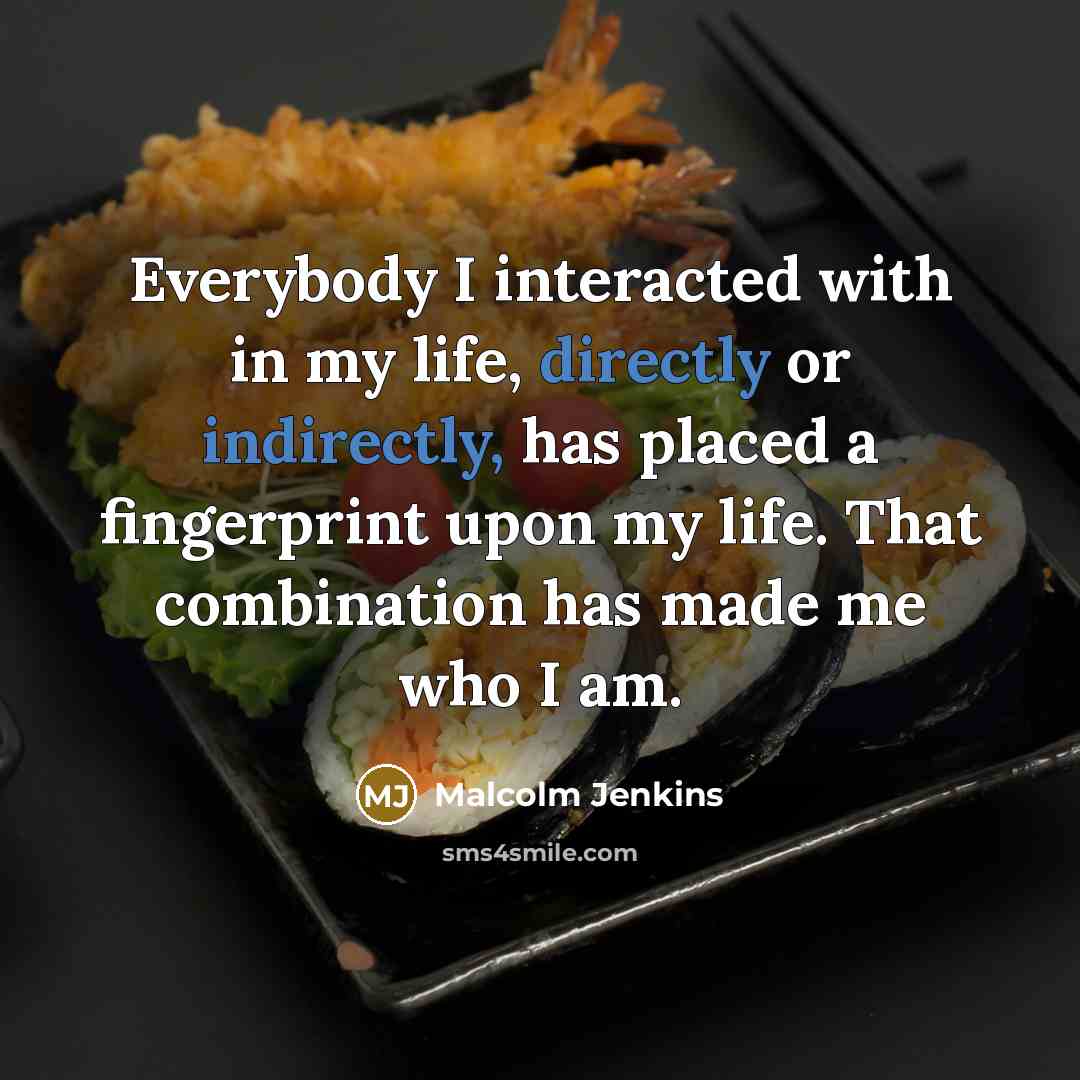 “Everybody I interacted with in my life, directly or indirectly, has placed a fingerprint upon my life. That combination has made me who I am.” quote by Malcolm Jenkins
