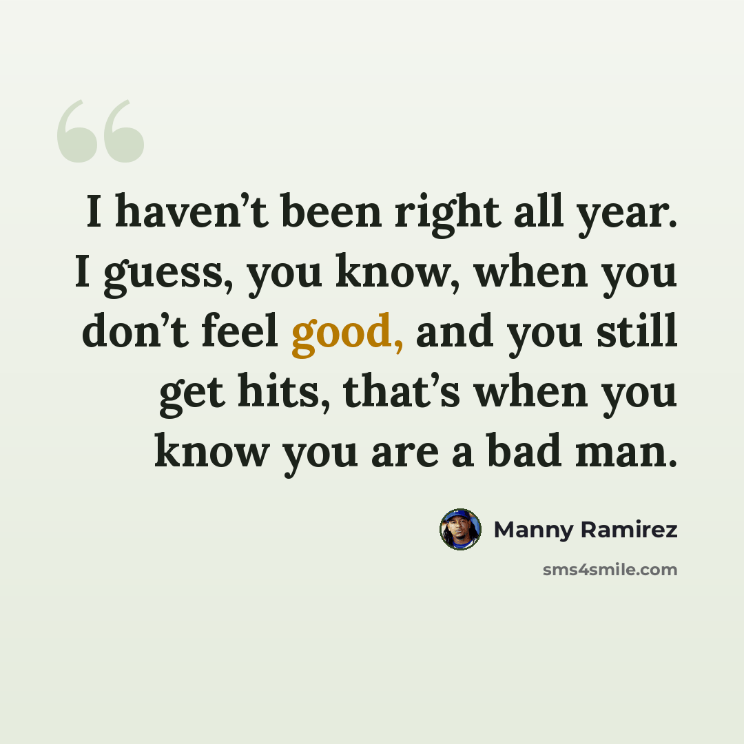 “I haven’t been right all year. I guess, you know, when you don’t feel good, and you still get hits, that’s when you know you are a bad man.” quote by Manny Ramirez