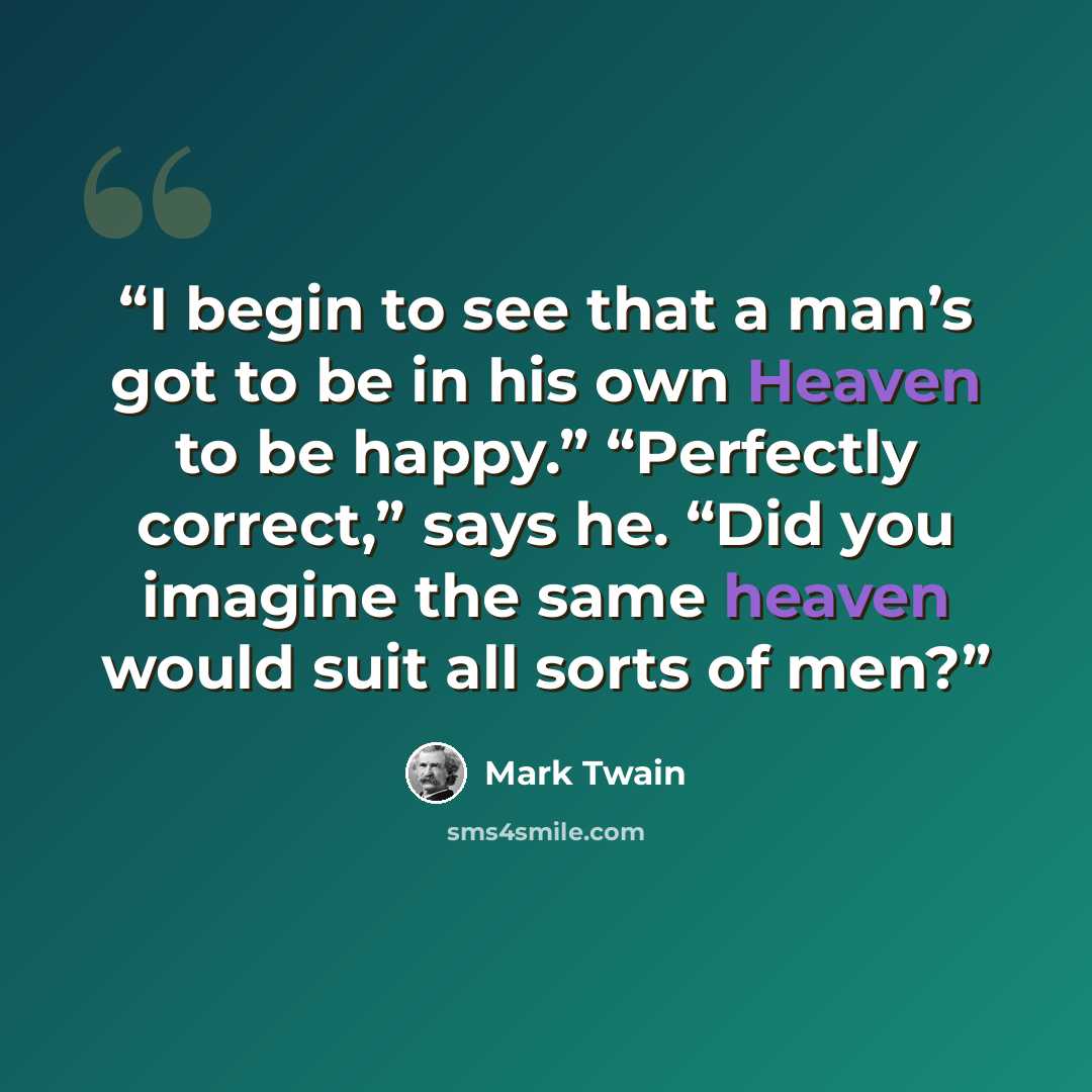 “I begin to see that a man’s got to be in his own Heaven to be happy.” “Perfectly correct,” says he. “Did you imagine the same heaven would suit all sorts of men?” quote by Mark Twain