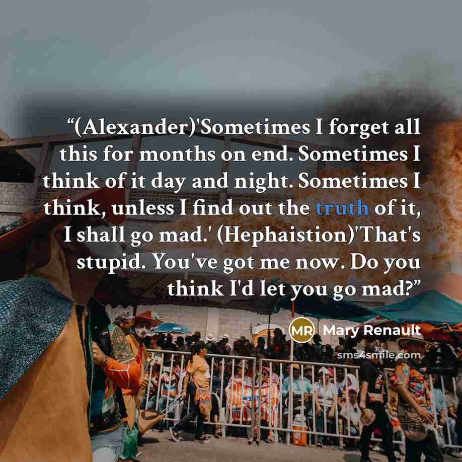 “(Alexander)'Sometimes I forget all this for months on end. Sometimes I think of it day and night. Sometimes I think, unless I find out the truth of it, I shall go mad.' (Hephaistion)'That's stupid. You've got me now. Do you think I'd let you go mad?” quote by Mary Renault