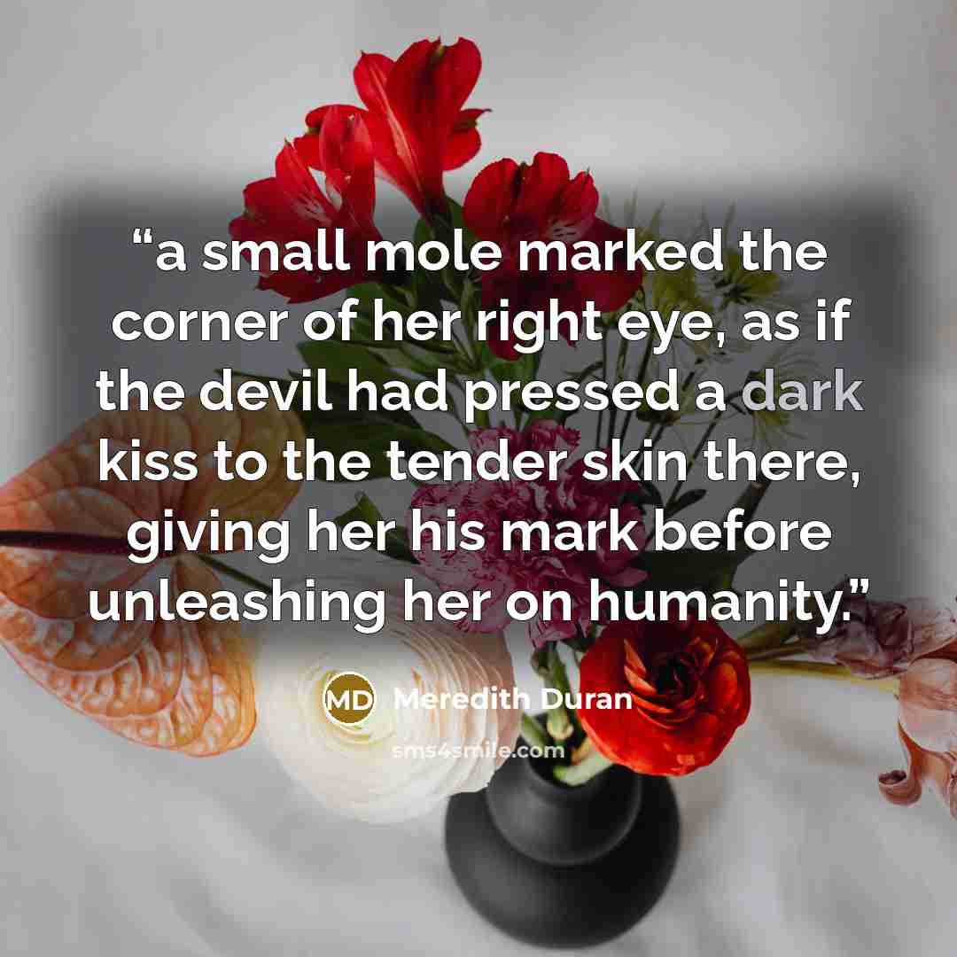 “a small mole marked the corner of her right eye, as if the devil had pressed a dark kiss to the tender skin there, giving her his mark before unleashing her on humanity.” quote by Meredith Duran