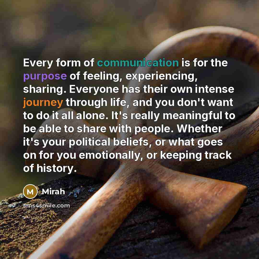 “Every form of communication is for the purpose of feeling, experiencing, sharing. Everyone has their own intense journey through life, and you don't want to do it all alone. It's really meaningful to be able to share with people. Whether it's your political beliefs, or what goes on for you…” quote by Mirah