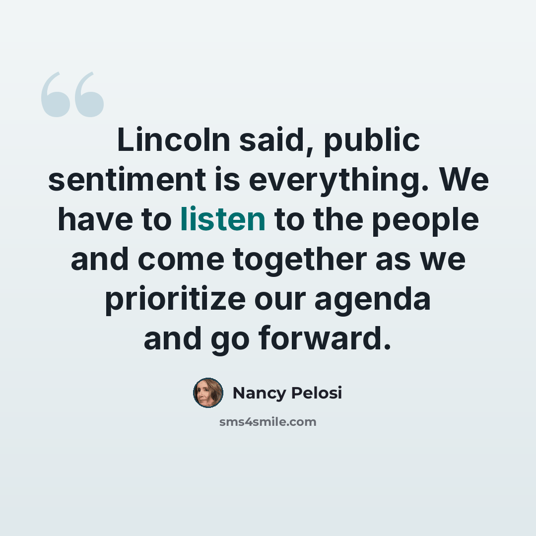 “Lincoln said, public sentiment is everything. We have to listen to the people and come together as we prioritize our agenda and go forward.” quote by Nancy Pelosi