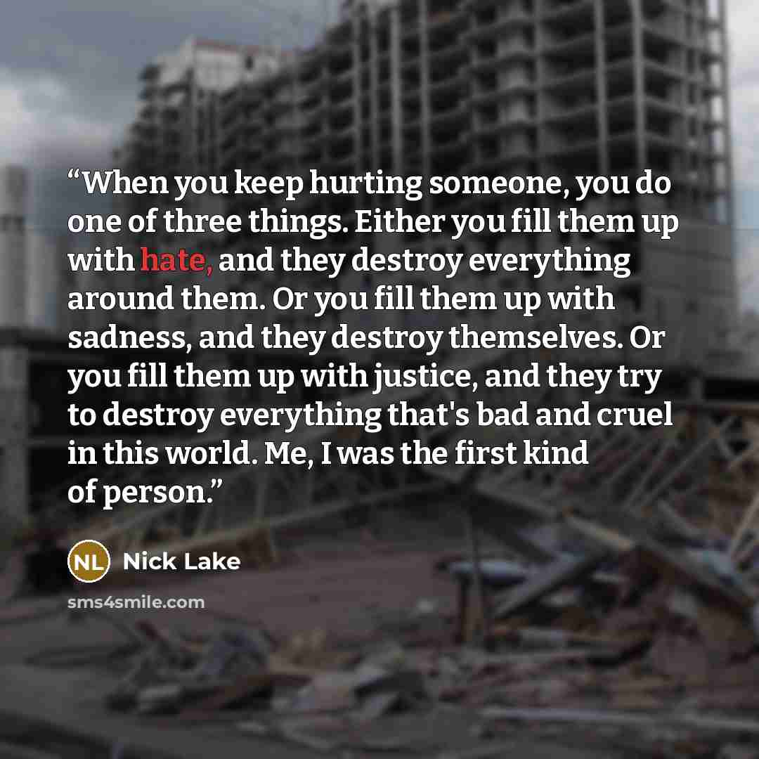 “When you keep hurting someone, you do one of three things. Either you fill them up with hate, and they destroy everything around them. Or you fill them up with sadness, and they destroy themselves. Or you fill them up with justice, and they try to destroy everything that's bad and cruel in this…” quote by Nick Lake