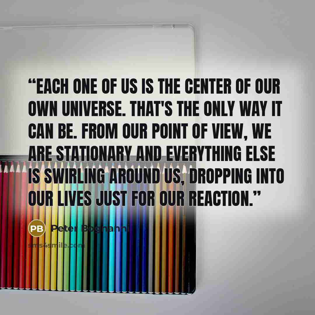 “Each one of us is the center of our own universe. That's the only way it can be. From our point of view, we are stationary and everything else is swirling around us, dropping into our lives just for our reaction.” quote by Peter Bognanni