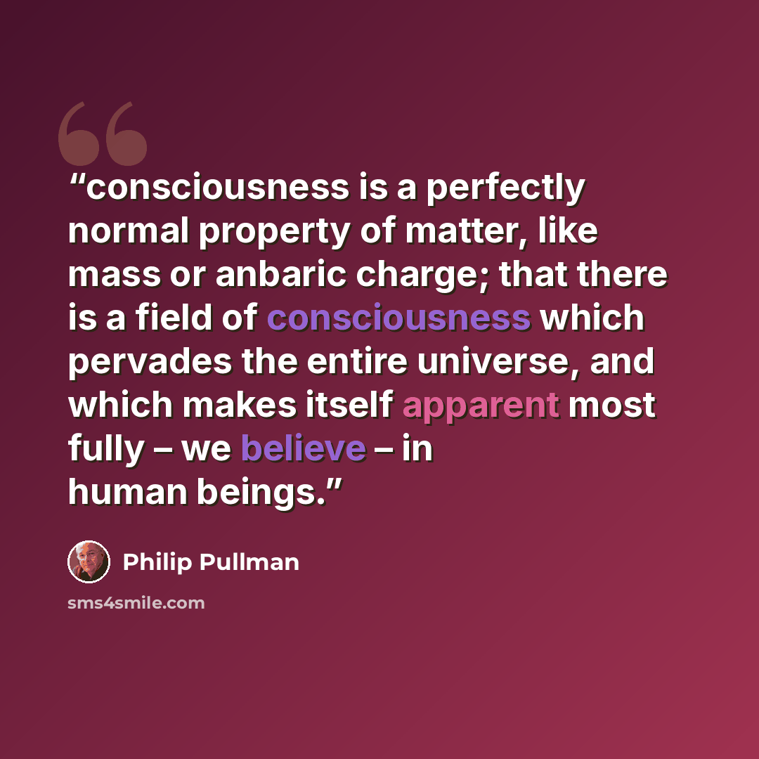 “consciousness is a perfectly normal property of matter, like mass or anbaric charge; that there is a field of consciousness which pervades the entire universe, and which makes itself apparent most fully – we believe – in human beings.” quote by Philip Pullman