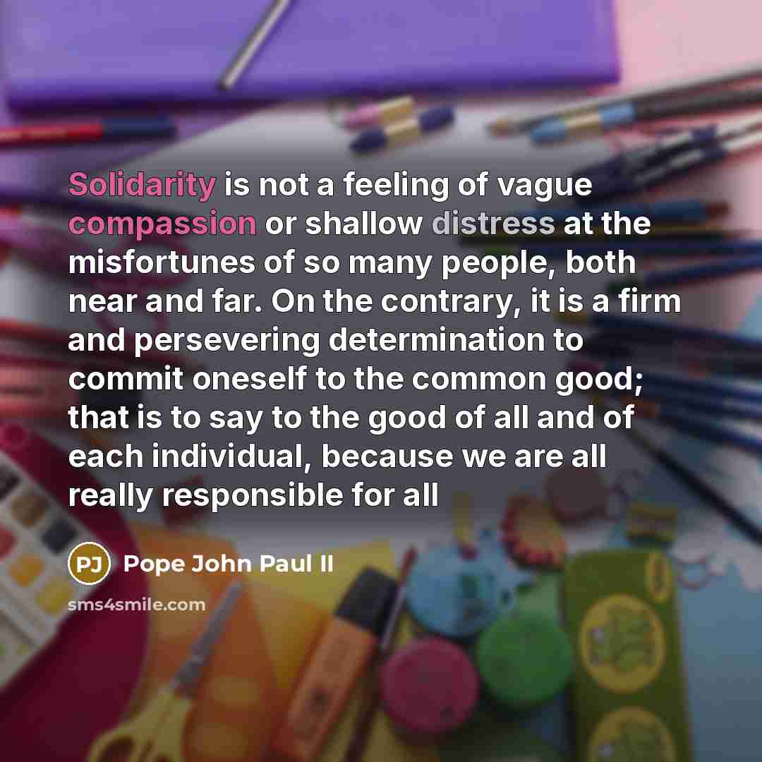 “Solidarity is not a feeling of vague compassion or shallow distress at the misfortunes of so many people, both near and far. On the contrary, it is a firm and persevering determination to commit oneself to the common good; that is to say to the good of all and of each individual, because we are…” quote by Pope John Paul II
