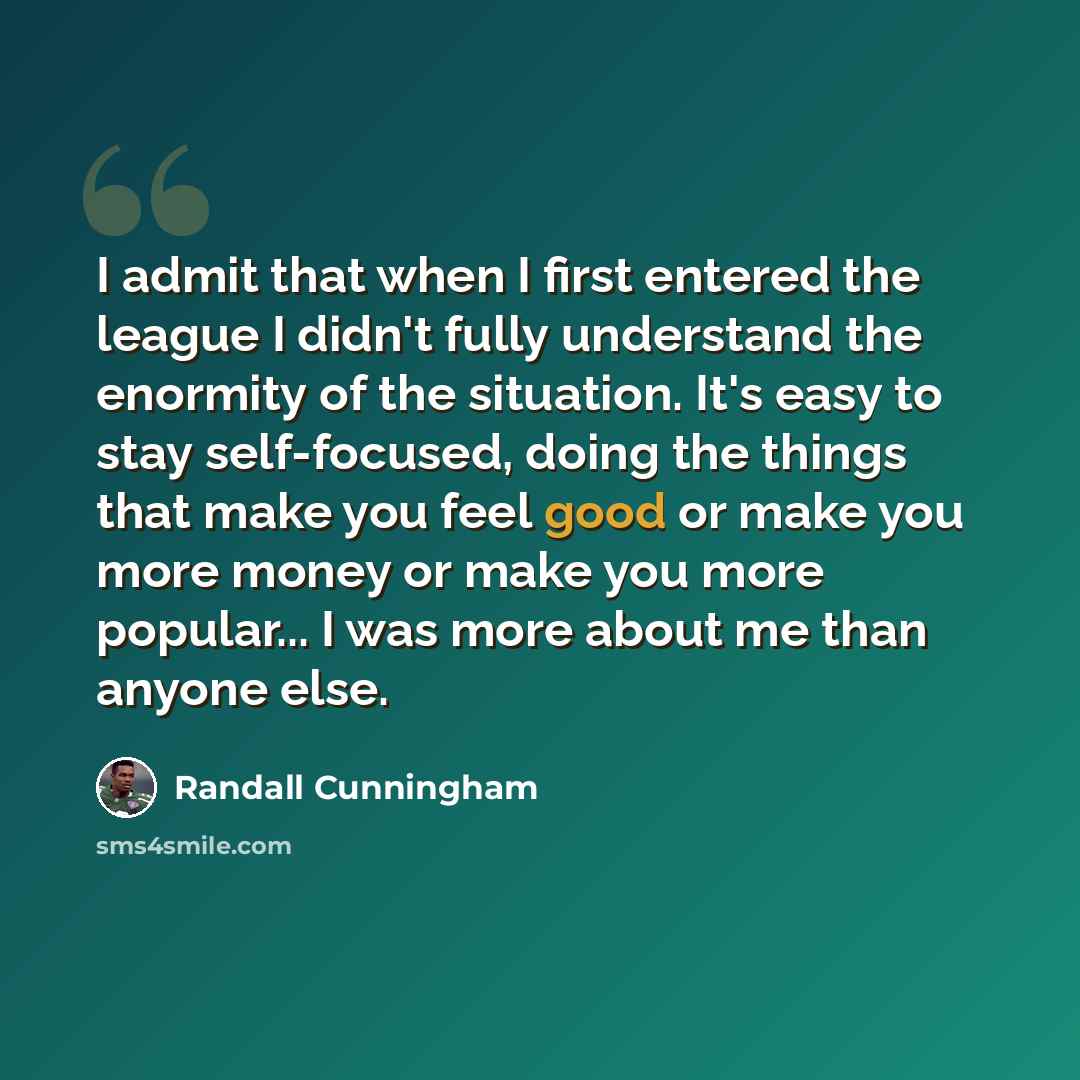 “I admit that when I first entered the league I didn't fully understand the enormity of the situation. It's easy to stay self-focused, doing the things that make you feel good or make you more money or make you more popular... I was more about me than anyone else.” quote by Randall Cunningham