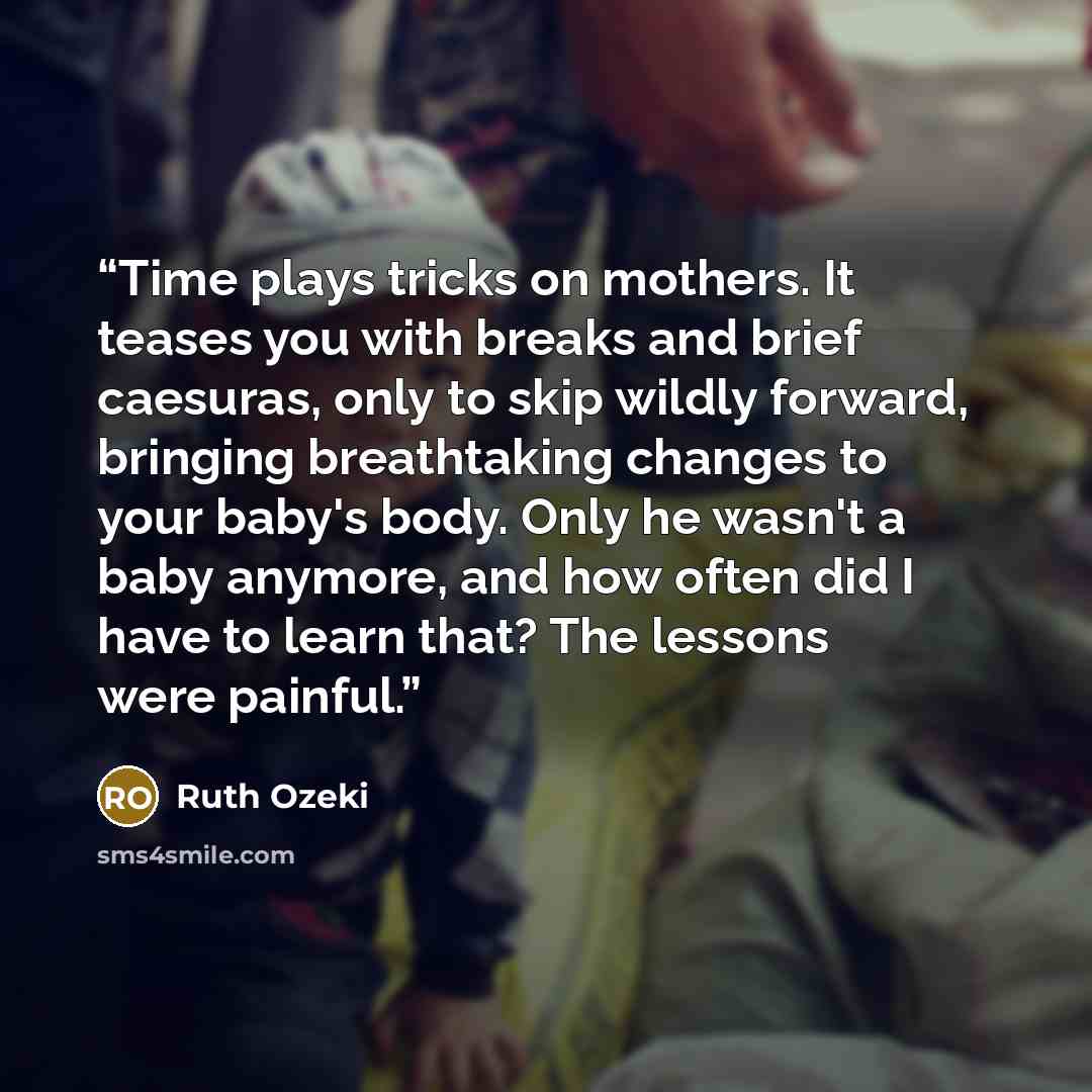 “Time plays tricks on mothers. It teases you with breaks and brief caesuras, only to skip wildly forward, bringing breathtaking changes to your baby's body. Only he wasn't a baby anymore, and how often did I have to learn that? The lessons were painful.” quote by Ruth Ozeki