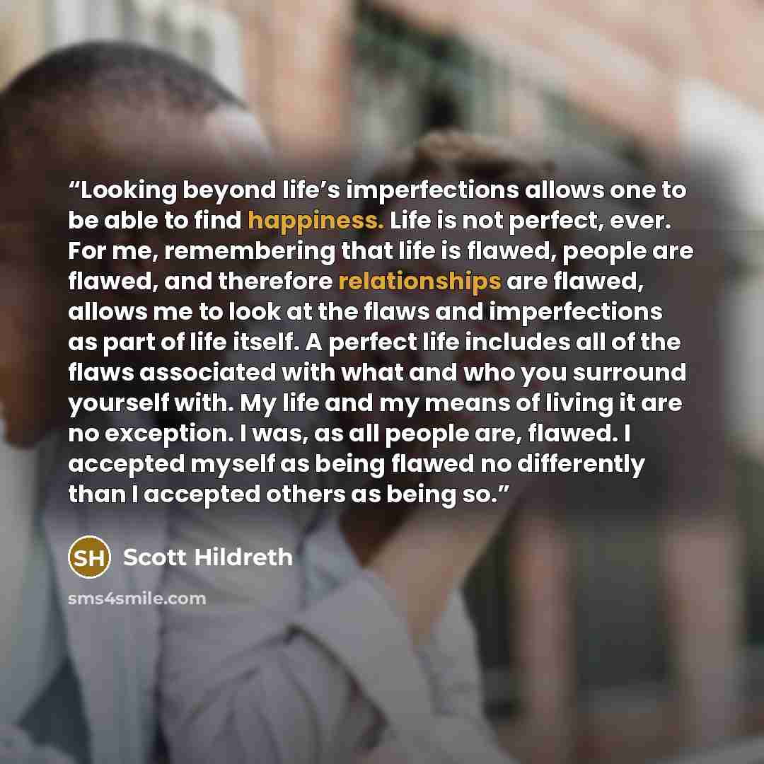 “Looking beyond life’s imperfections allows one to be able to find happiness. Life is not perfect, ever. For me, remembering that life is flawed, people are flawed, and therefore relationships are flawed, allows me to look at the flaws and imperfections as part of life itself. A perfect life…” quote by Scott Hildreth