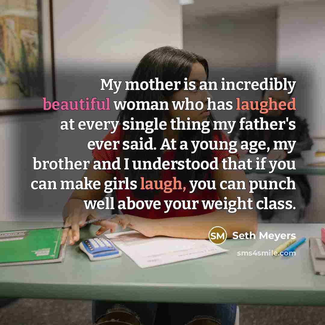 “My mother is an incredibly beautiful woman who has laughed at every single thing my father's ever said. At a young age, my brother and I understood that if you can make girls laugh, you can punch well above your weight class.” quote by Seth Meyers