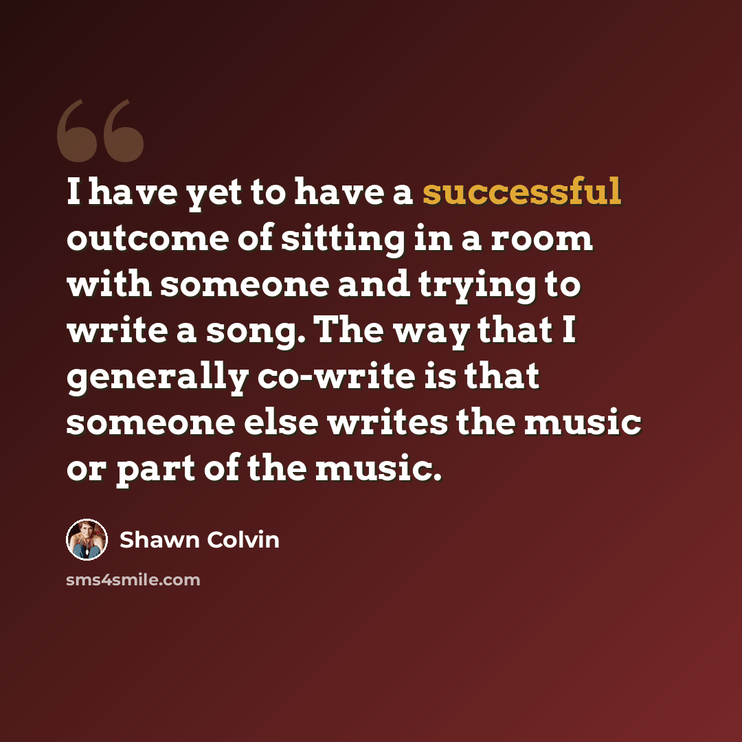 “I have yet to have a successful outcome of sitting in a room with someone and trying to write a song. The way that I generally co-write is that someone else writes the music or part of the music.” quote by Shawn Colvin