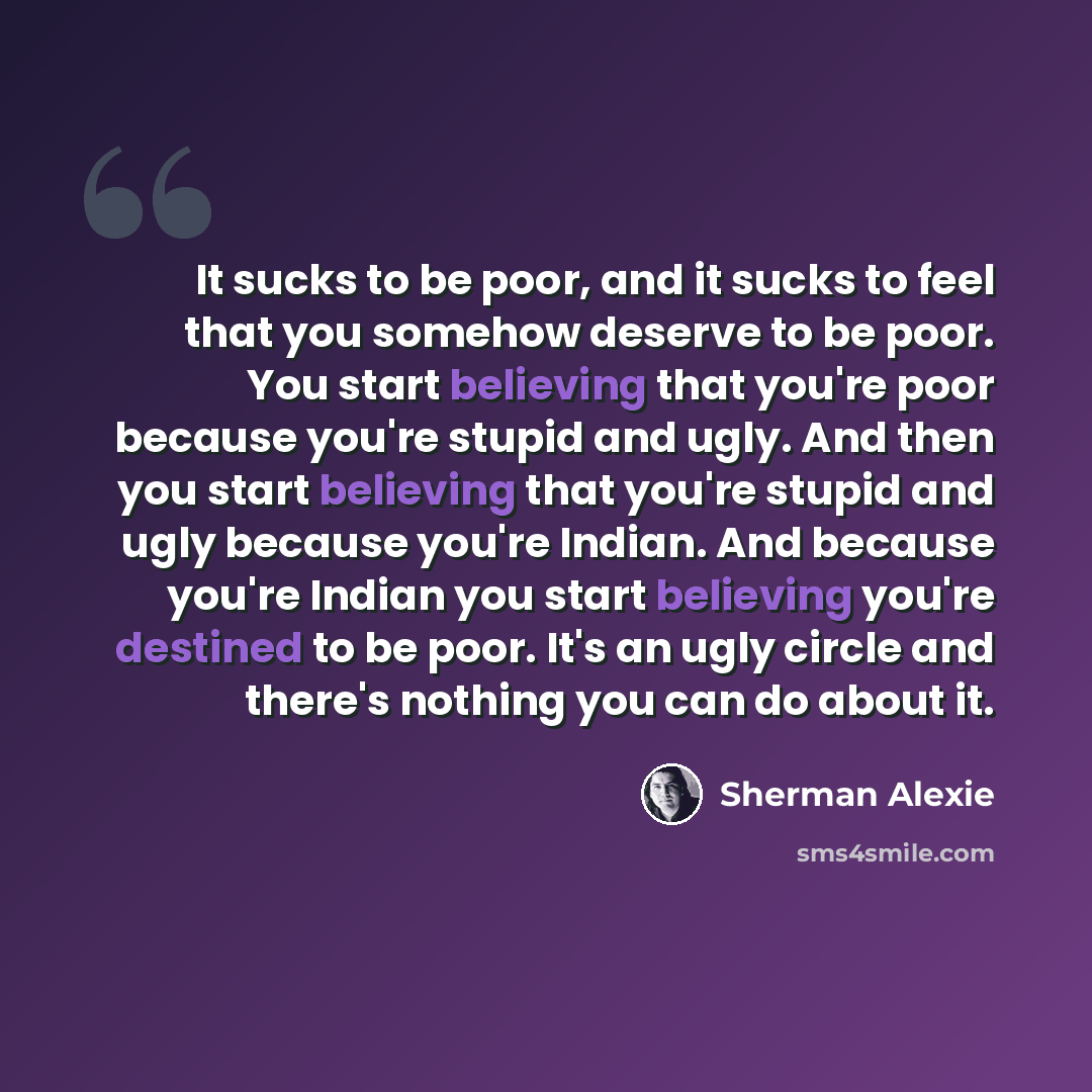“It sucks to be poor, and it sucks to feel that you somehow deserve to be poor. You start believing that you're poor because you're stupid and ugly. And then you start believing that you're stupid and ugly because you're Indian. And because you're Indian you start believing you're destined to be…” quote by Sherman Alexie