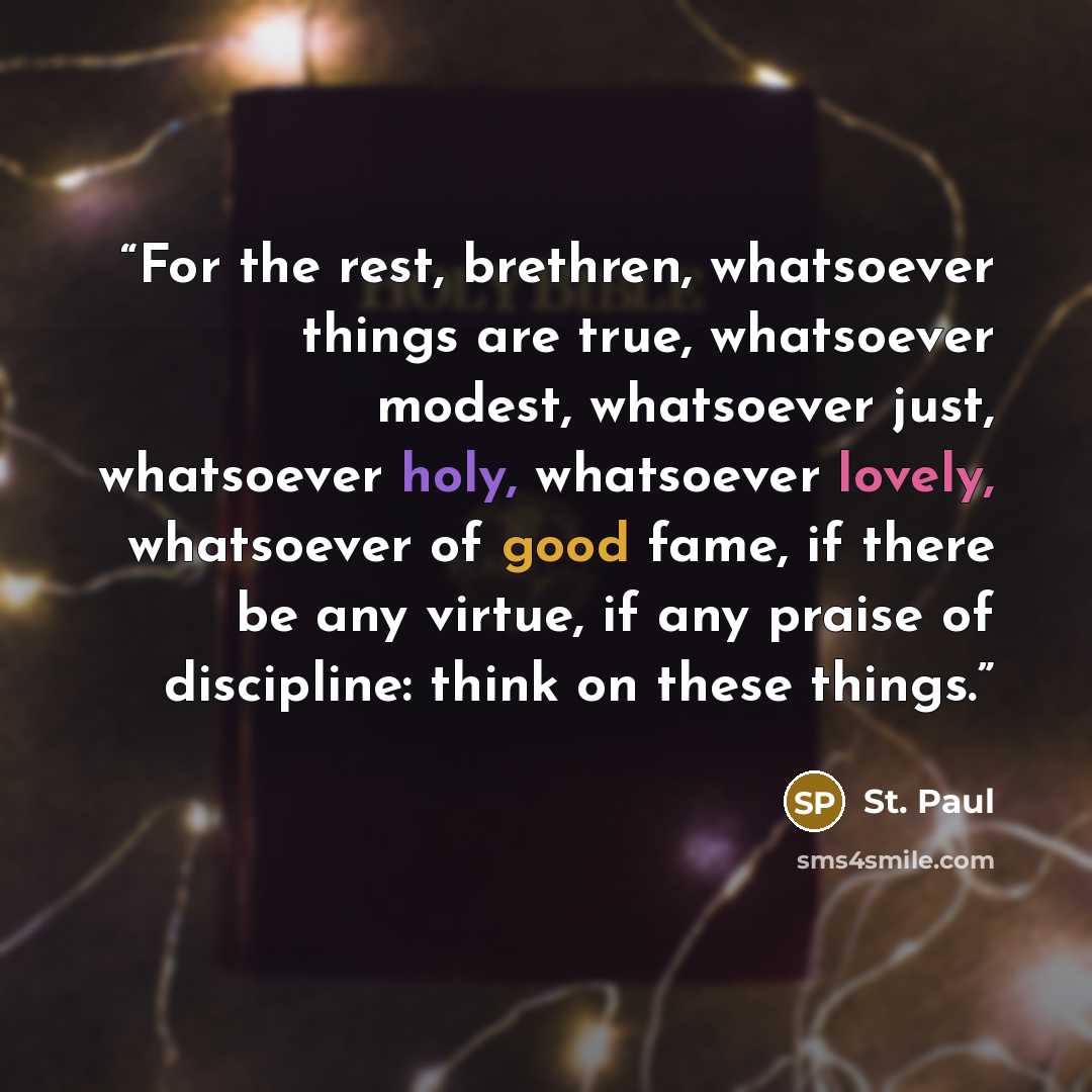 “For the rest, brethren, whatsoever things are true, whatsoever modest, whatsoever just, whatsoever holy, whatsoever lovely, whatsoever of good fame, if there be any virtue, if any praise of discipline: think on these things.” quote by St. Paul