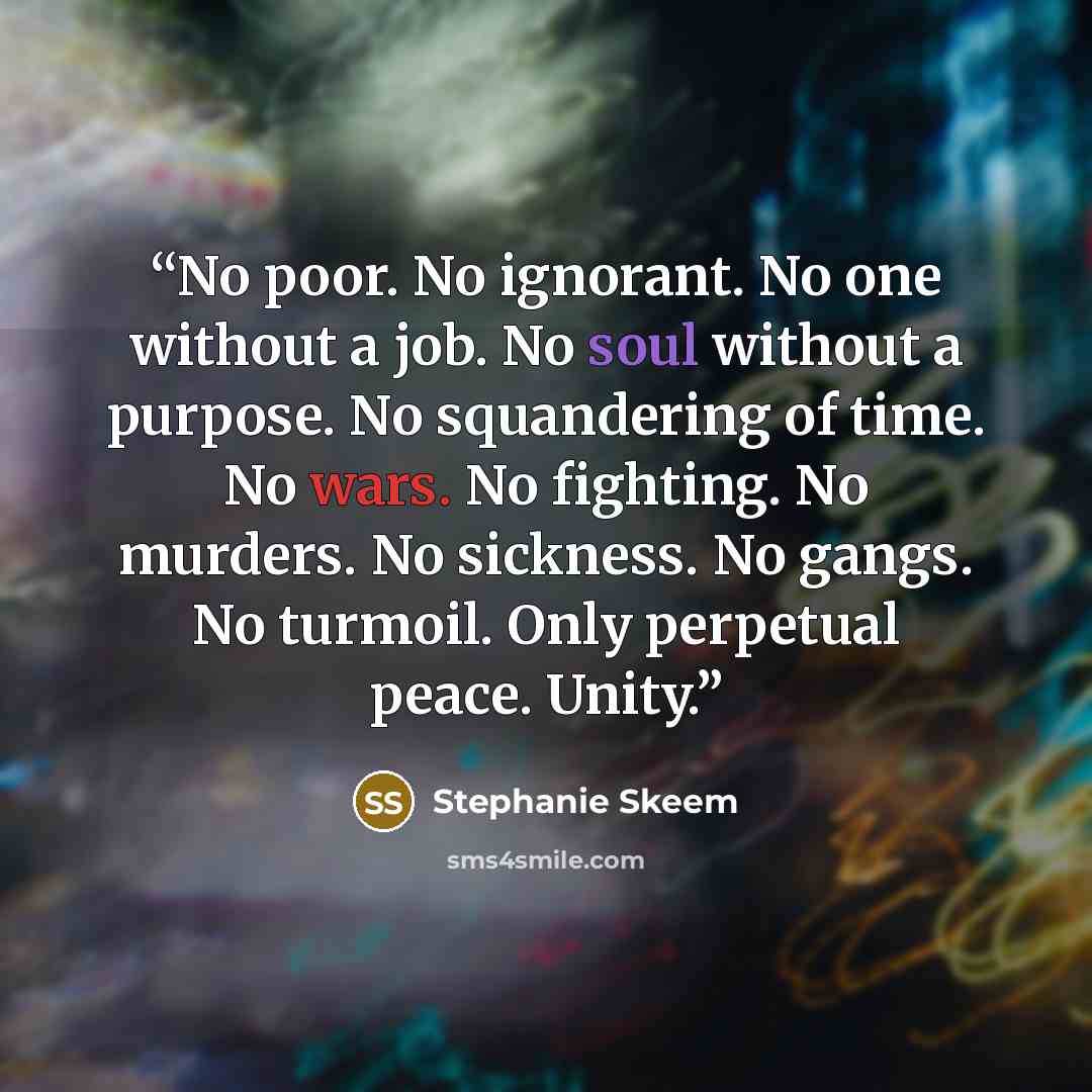 “No poor. No ignorant. No one without a job. No soul without a purpose. No squandering of time. No wars. No fighting. No murders. No sickness. No gangs. No turmoil. Only perpetual peace. Unity.” quote by Stephanie Skeem