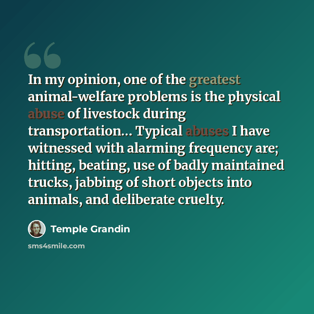 “In my opinion, one of the greatest animal-welfare problems is the physical abuse of livestock during transportation… Typical abuses I have witnessed with alarming frequency are; hitting, beating, use of badly maintained trucks, jabbing of short objects into animals, and deliberate cruelty.” quote by Temple Grandin