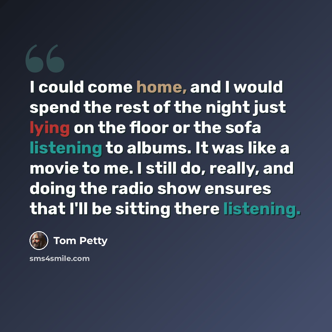 “I could come home, and I would spend the rest of the night just lying on the floor or the sofa listening to albums. It was like a movie to me. I still do, really, and doing the radio show ensures that I'll be sitting there listening.” quote by Tom Petty