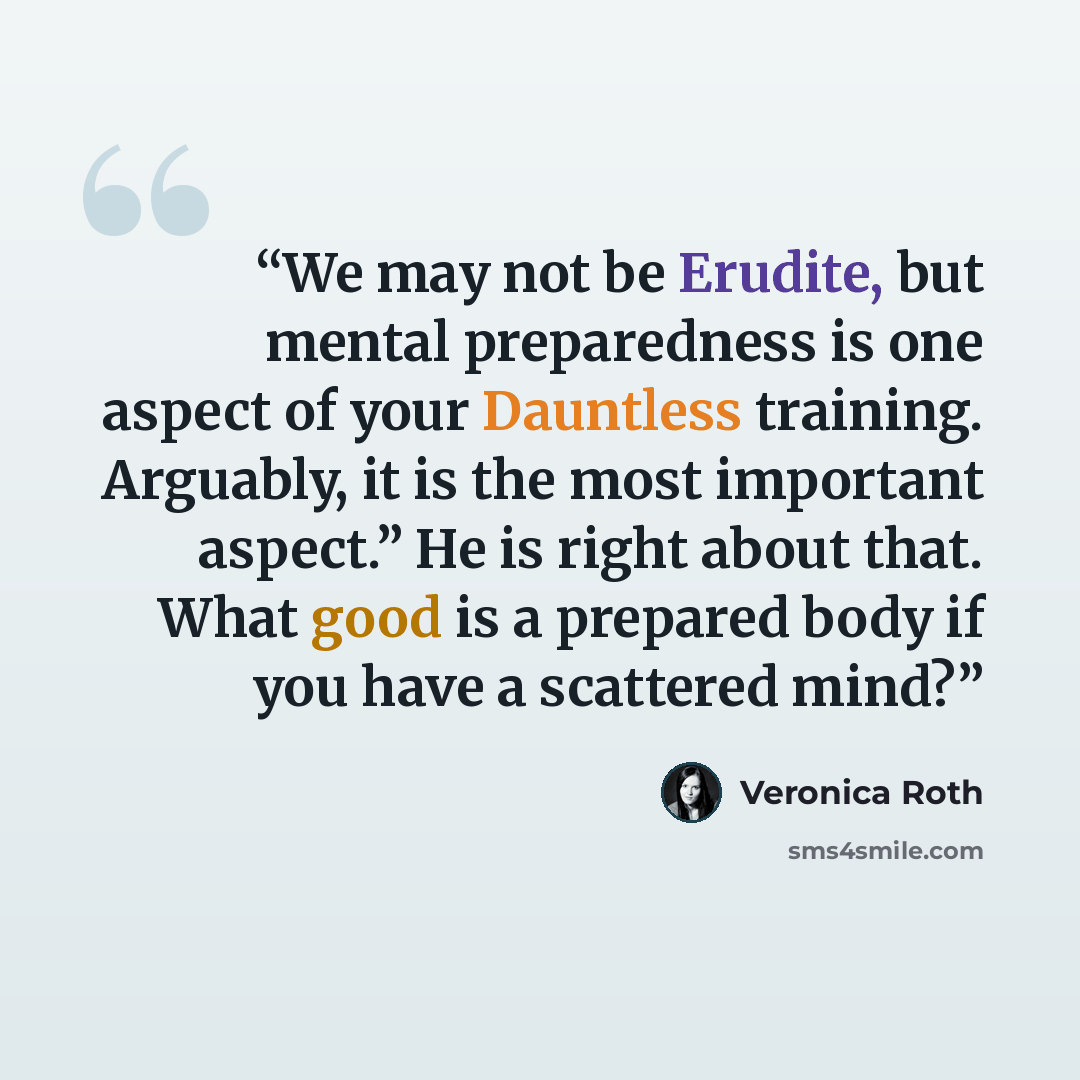 “We may not be Erudite, but mental preparedness is one aspect of your Dauntless training. Arguably, it is the most important aspect.” He is right about that. What good is a prepared body if you have a scattered mind?” quote by Veronica Roth