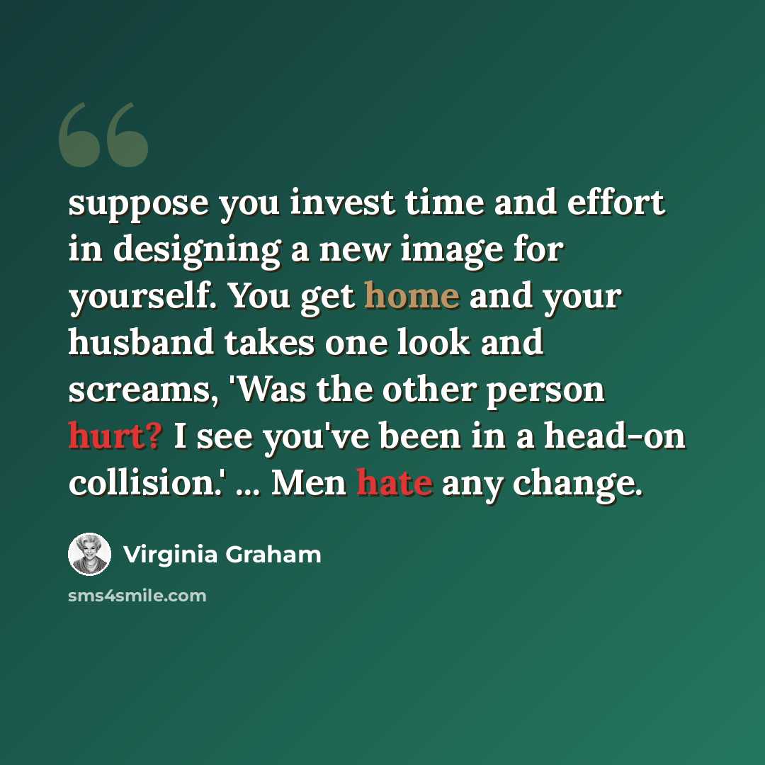 “suppose you invest time and effort in designing a new image for yourself. You get home and your husband takes one look and screams, 'Was the other person hurt? I see you've been in a head-on collision.' ... Men hate any change.” quote by Virginia Graham