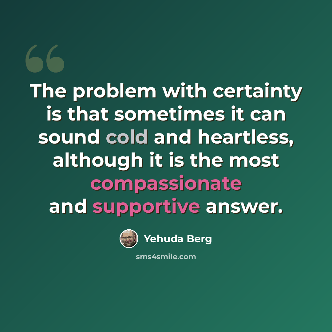 “The problem with certainty is that sometimes it can sound cold and heartless, although it is the most compassionate and supportive answer.” quote by Yehuda Berg