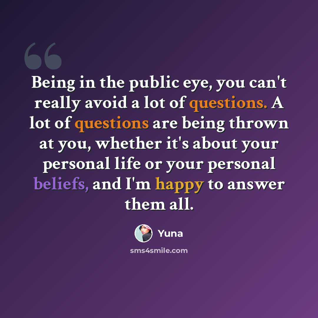 “Being in the public eye, you can't really avoid a lot of questions. A lot of questions are being thrown at you, whether it's about your personal life or your personal beliefs, and I'm happy to answer them all.” quote by Yuna