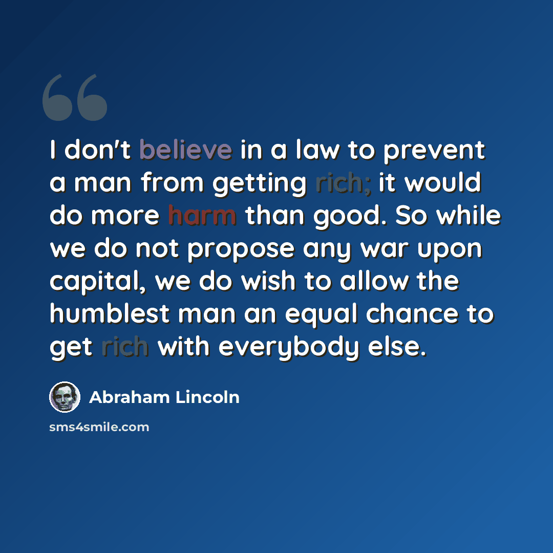 “I don't believe in a law to prevent a man from getting rich; it would do more harm than good. So while we do not propose any war upon capital, we do wish to allow the humblest man an equal chance to get rich with everybody else.” quote by Abraham Lincoln