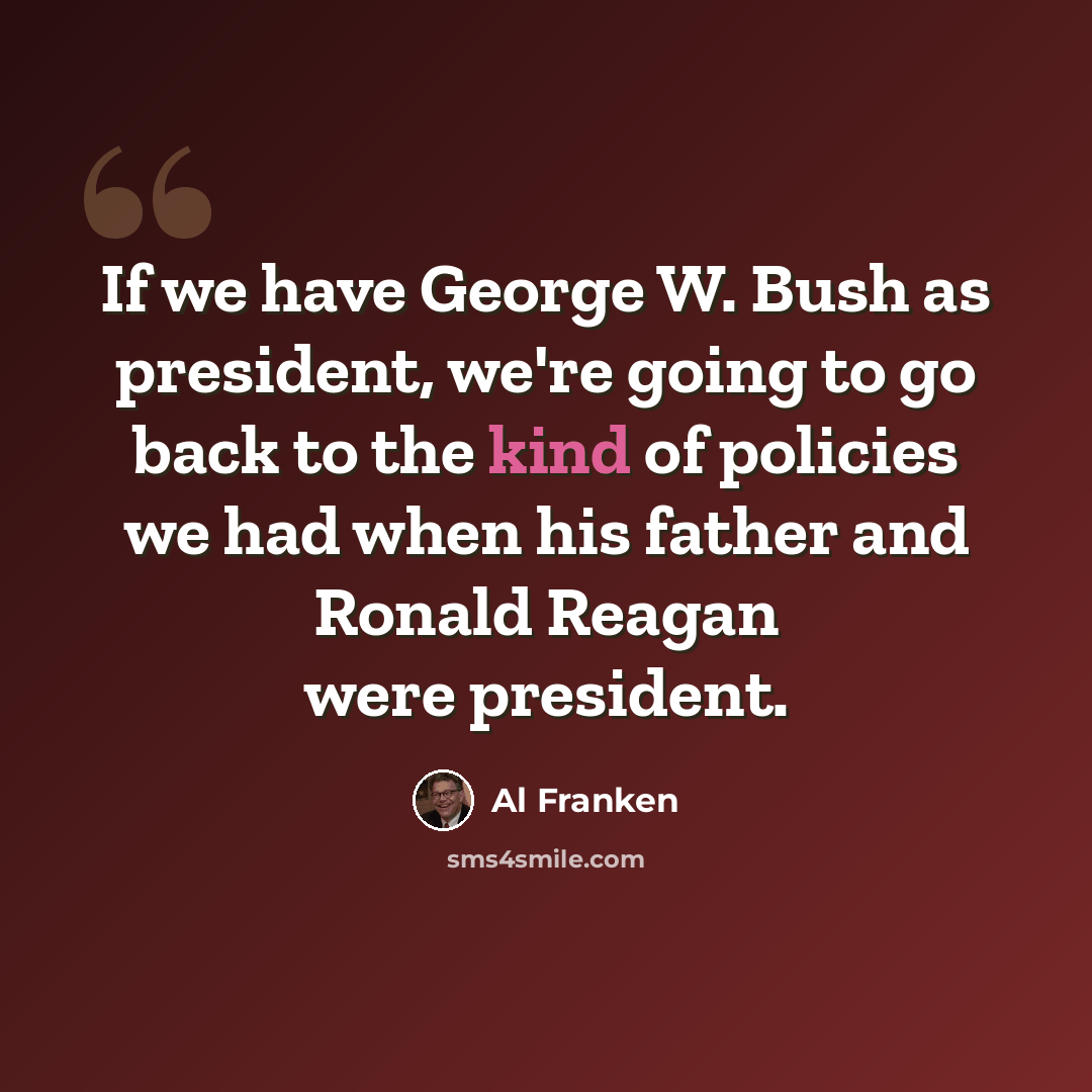 “If we have George W. Bush as president, we're going to go back to the kind of policies we had when his father and Ronald Reagan were president.” quote by Al Franken