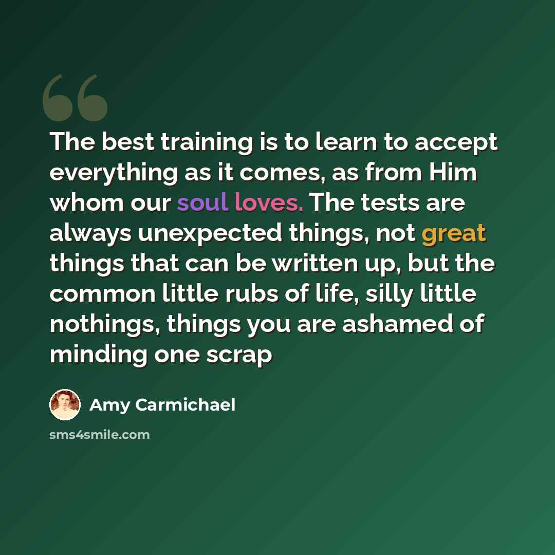 “The best training is to learn to accept everything as it comes, as from Him whom our soul loves. The tests are always unexpected things, not great things that can be written up, but the common little rubs of life, silly little nothings, things you are ashamed of minding one scrap” quote by Amy Carmichael