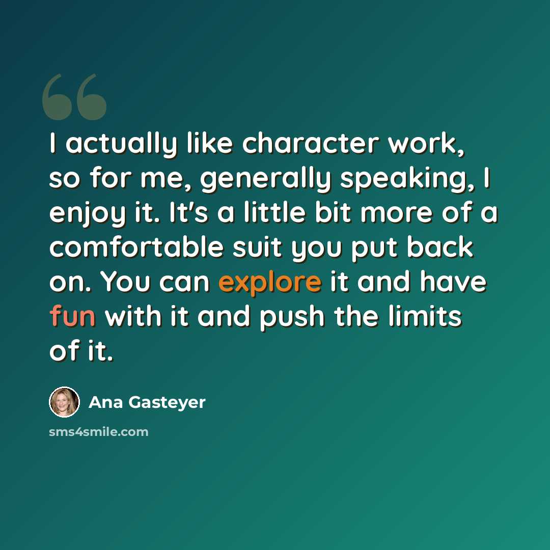 “I actually like character work, so for me, generally speaking, I enjoy it. It's a little bit more of a comfortable suit you put back on. You can explore it and have fun with it and push the limits of it.” quote by Ana Gasteyer