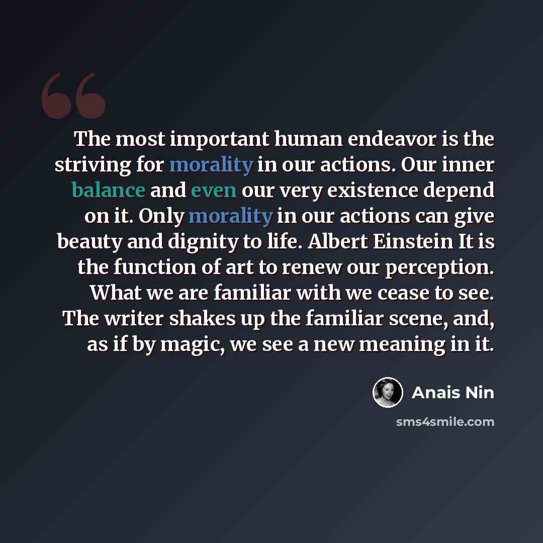 “The most important human endeavor is the striving for morality in our actions. Our inner balance and even our very existence depend on it. Only morality in our actions can give beauty and dignity to life. Albert Einstein It is the function of art to renew our perception. What we are familiar with…” quote by Anais Nin