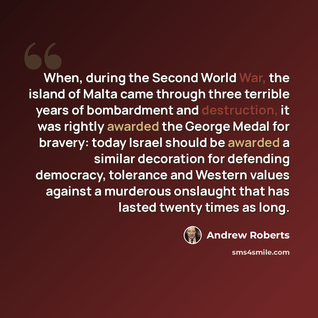 “When, during the Second World War, the island of Malta came through three terrible years of bombardment and destruction, it was rightly awarded the George Medal for bravery: today Israel should be awarded a similar decoration for defending democracy, tolerance and Western values against a…” quote by Andrew Roberts