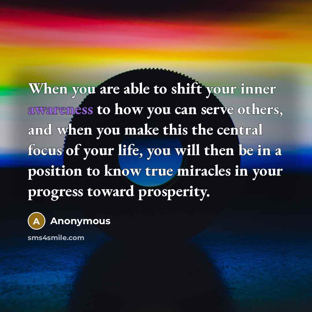 “When you are able to shift your inner awareness to how you can serve others, and when you make this the central focus of your life, you will then be in a position to know true miracles in your progress toward prosperity.” quote by Anonymous