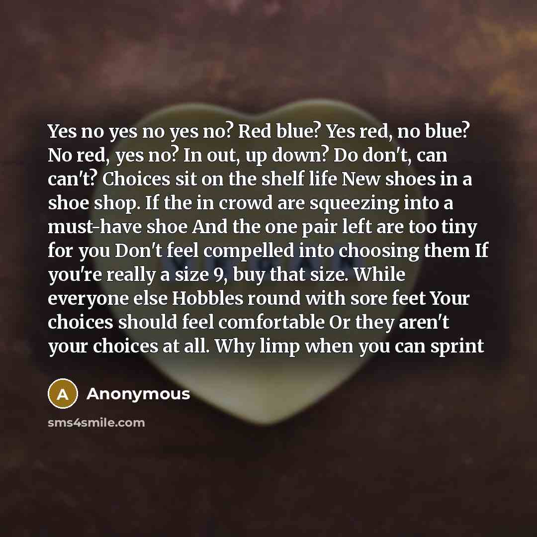 “Yes no yes no yes no? Red blue? Yes red, no blue? No red, yes no? In out, up down? Do don't, can can't? Choices sit on the shelf life New shoes in a shoe shop. If the in crowd are squeezing into a must-have shoe And the one pair left are too tiny for you Don't feel compelled into choosing them If…” quote by Anonymous