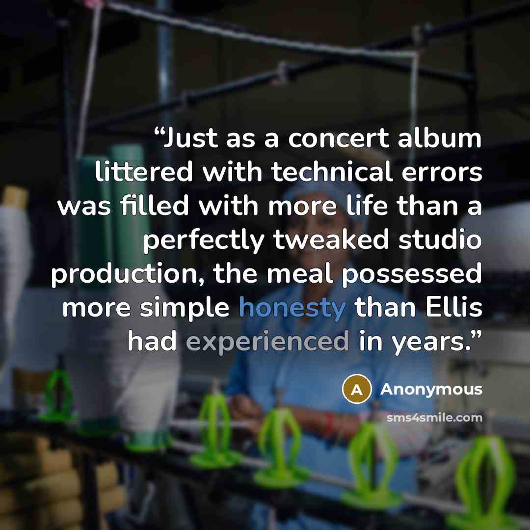 “Just as a concert album littered with technical errors was filled with more life than a perfectly tweaked studio production, the meal possessed more simple honesty than Ellis had experienced in years.” quote by Anonymous