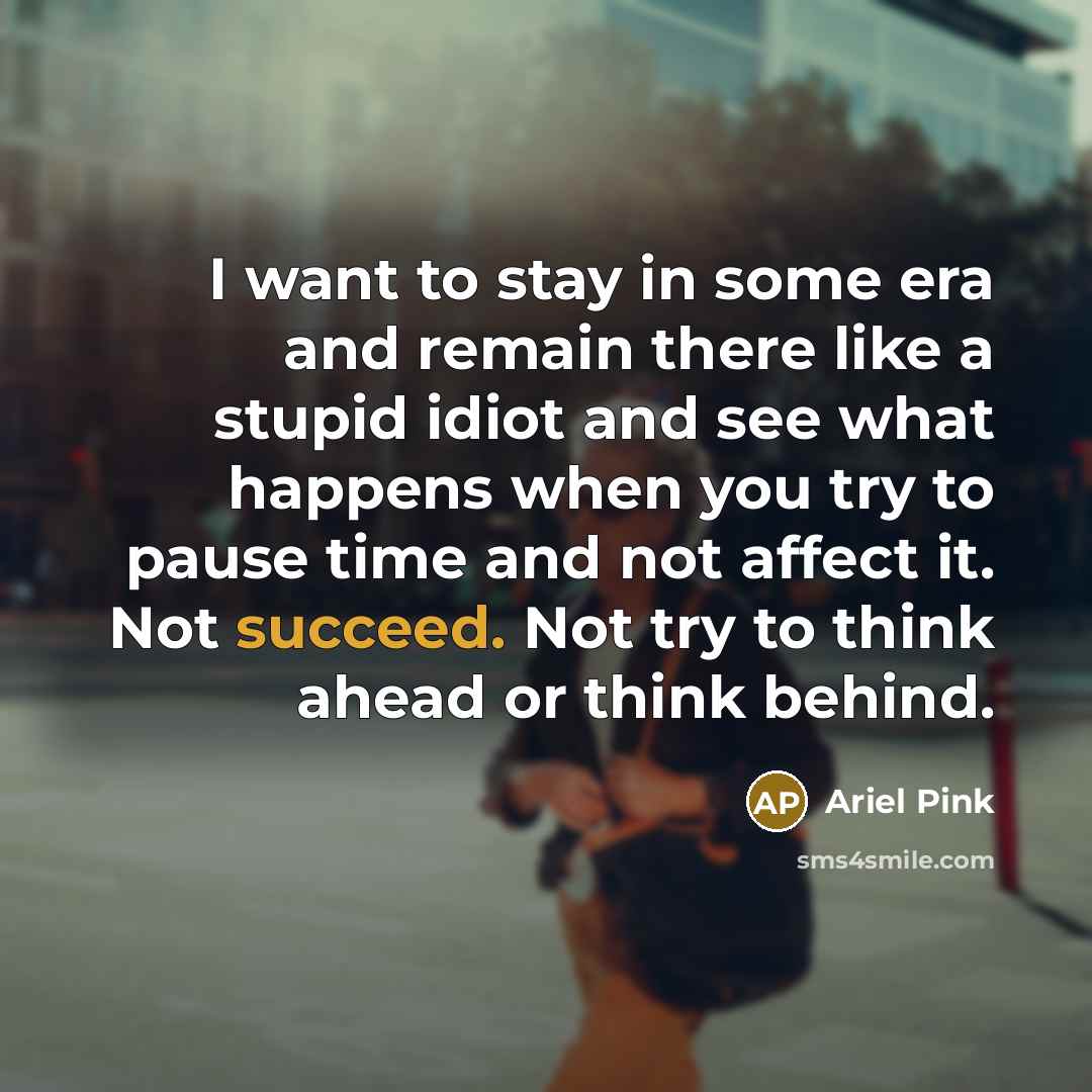 “I want to stay in some era and remain there like a stupid idiot and see what happens when you try to pause time and not affect it. Not succeed. Not try to think ahead or think behind.” quote by Ariel Pink