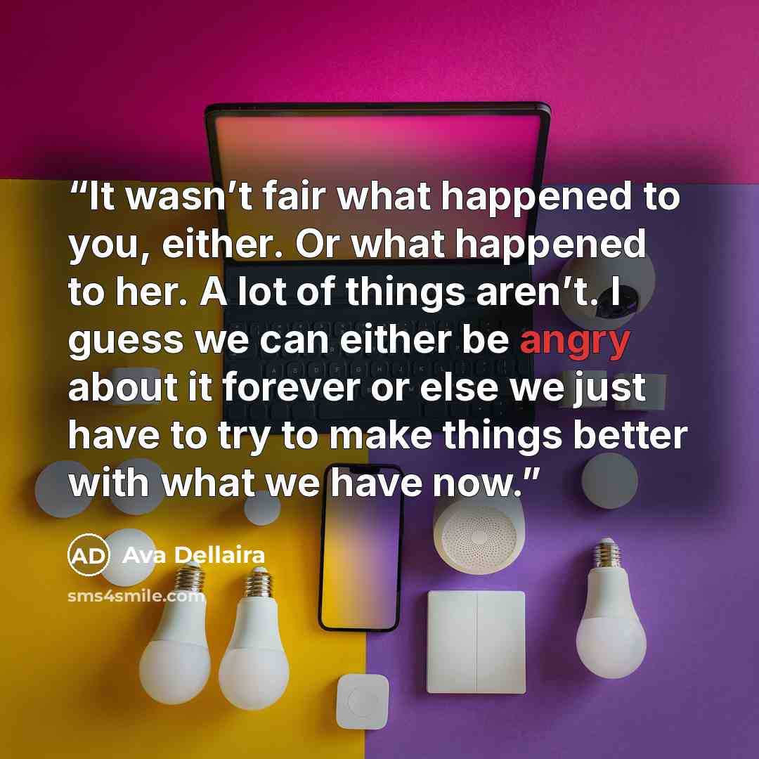 “It wasn’t fair what happened to you, either. Or what happened to her. A lot of things aren’t. I guess we can either be angry about it forever or else we just have to try to make things better with what we have now.” quote by Ava Dellaira