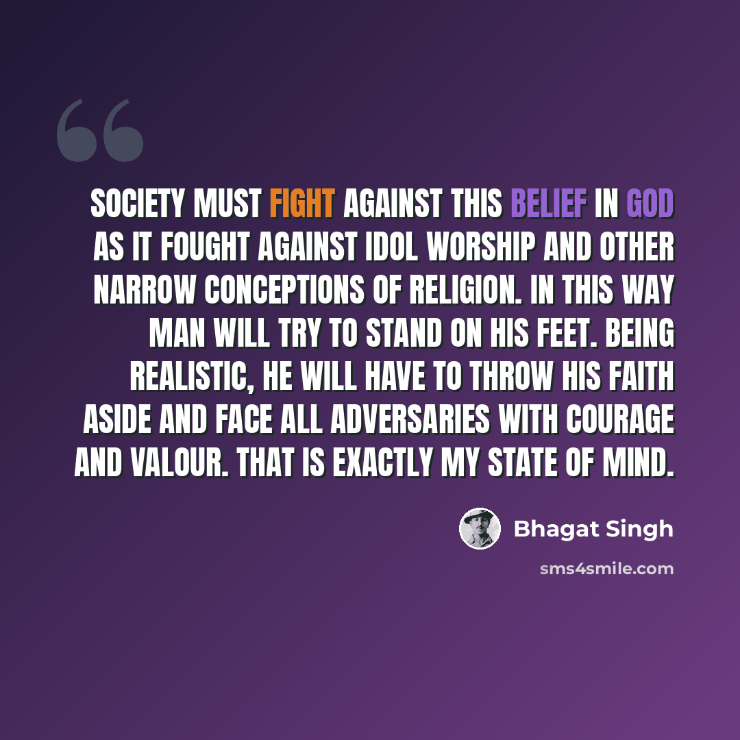 “Society must fight against this belief in God as it fought against idol worship and other narrow conceptions of religion. In this way man will try to stand on his feet. Being realistic, he will have to throw his faith aside and face all adversaries with courage and valour. That is exactly my state…” quote by Bhagat Singh