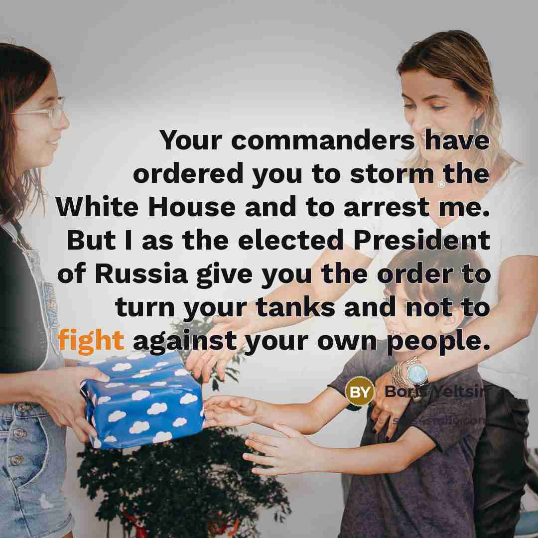 “Your commanders have ordered you to storm the White House and to arrest me. But I as the elected President of Russia give you the order to turn your tanks and not to fight against your own people.” quote by Boris Yeltsin