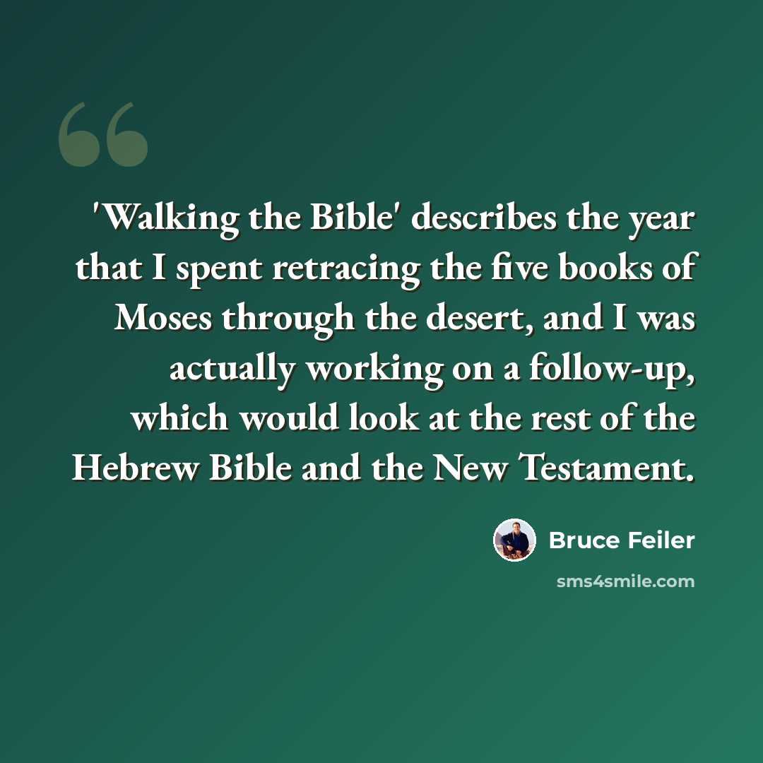 “'Walking the Bible' describes the year that I spent retracing the five books of Moses through the desert, and I was actually working on a follow-up, which would look at the rest of the Hebrew Bible and the New Testament.” quote by Bruce Feiler