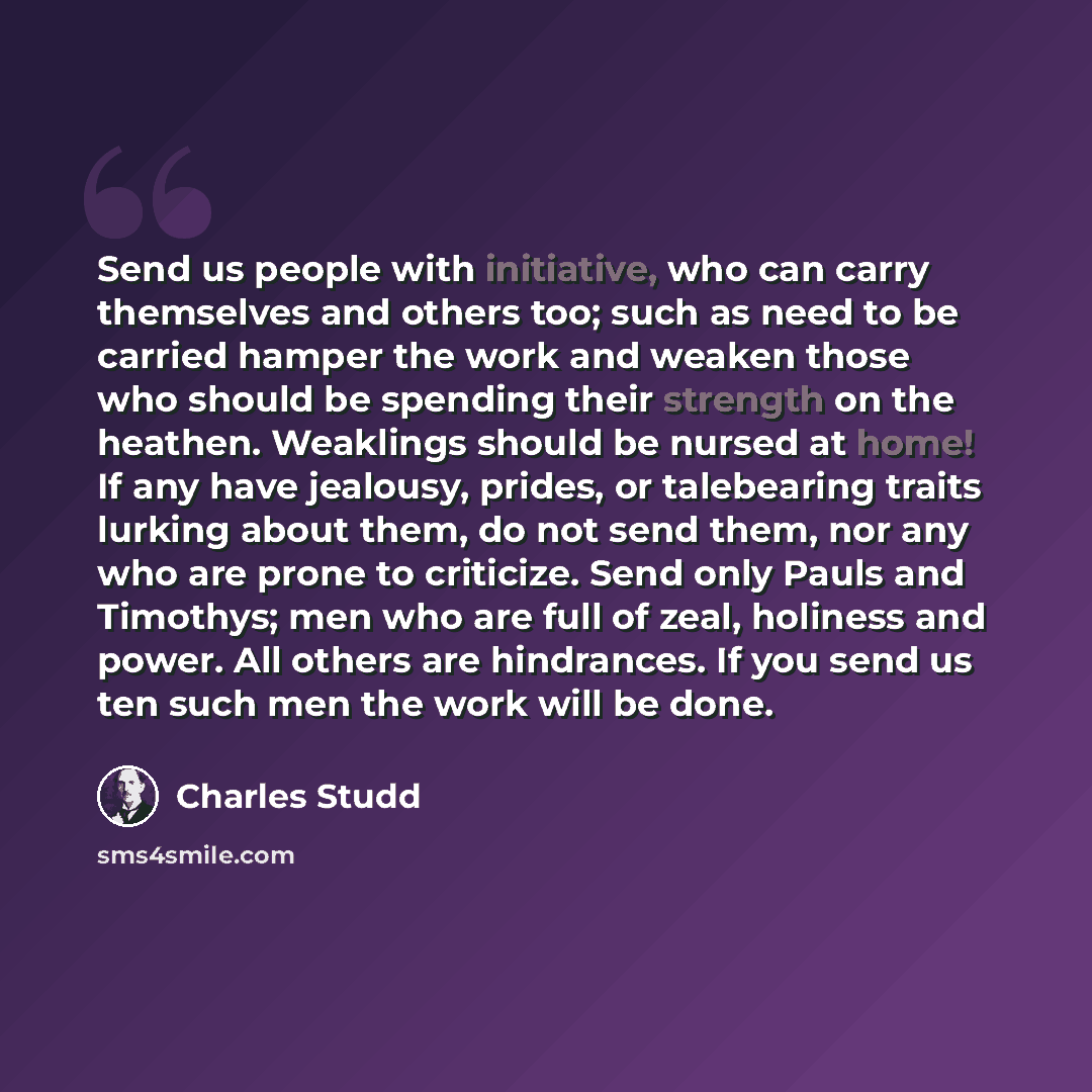 “Send us people with initiative, who can carry themselves and others too; such as need to be carried hamper the work and weaken those who should be spending their strength on the heathen. Weaklings should be nursed at home! If any have jealousy, prides, or talebearing traits lurking about them, do…” quote by Charles Studd
