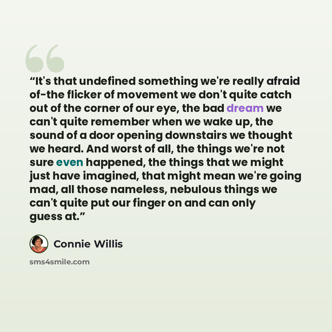 “It's that undefined something we're really afraid of-the flicker of movement we don't quite catch out of the corner of our eye, the bad dream we can't quite remember when we wake up, the sound of a door opening downstairs we thought we heard. And worst of all, the things we're not sure even…” quote by Connie Willis