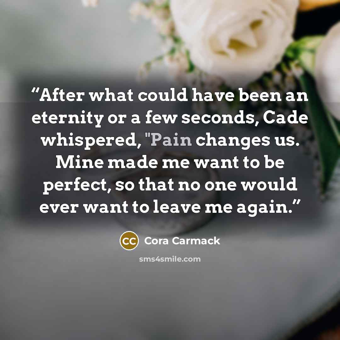 “After what could have been an eternity or a few seconds, Cade whispered, "Pain changes us. Mine made me want to be perfect, so that no one would ever want to leave me again.” quote by Cora Carmack