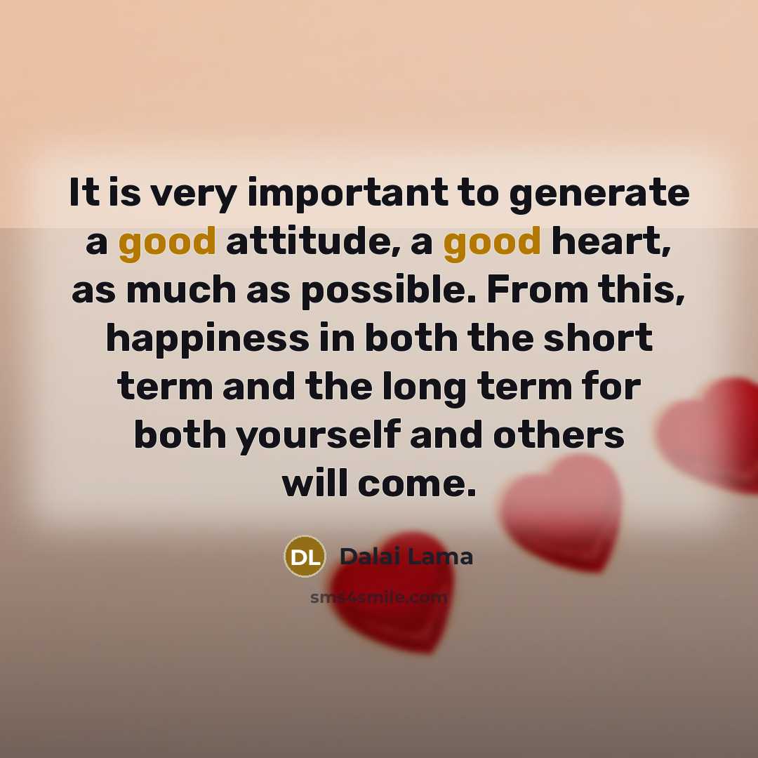 “It is very important to generate a good attitude, a good heart, as much as possible. From this, happiness in both the short term and the long term for both yourself and others will come.” quote by Dalai Lama