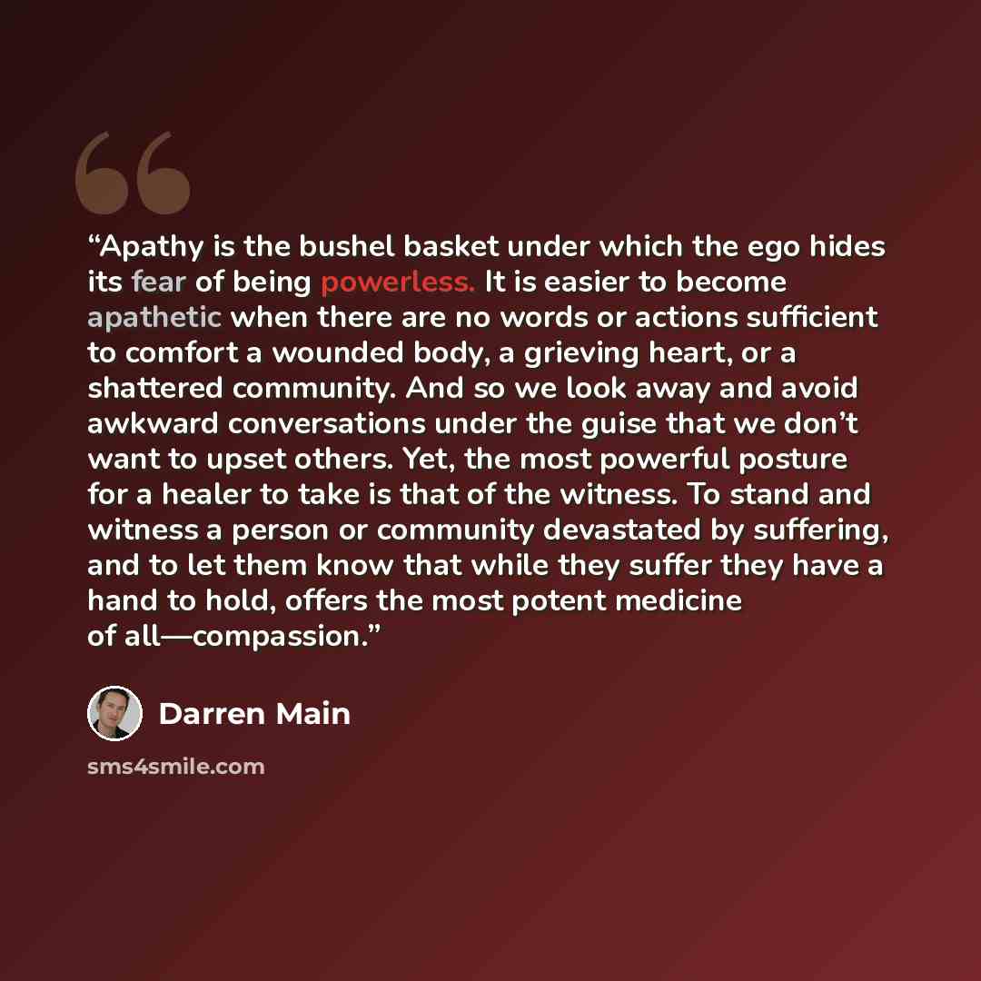 “Apathy is the bushel basket under which the ego hides its fear of being powerless. It is easier to become apathetic when there are no words or actions sufficient to comfort a wounded body, a grieving heart, or a shattered community. And so we look away and avoid awkward conversations under the…” quote by Darren Main