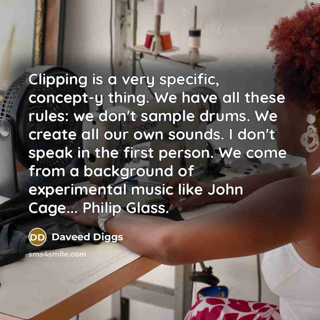 “Clipping is a very specific, concept-y thing. We have all these rules: we don't sample drums. We create all our own sounds. I don't speak in the first person. We come from a background of experimental music like John Cage... Philip Glass.” quote by Daveed Diggs