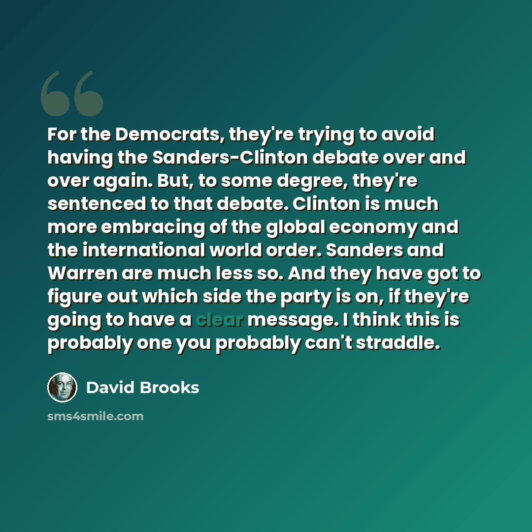 “For the Democrats, they're trying to avoid having the Sanders-Clinton debate over and over again. But, to some degree, they're sentenced to that debate. Clinton is much more embracing of the global economy and the international world order. Sanders and Warren are much less so. And they have got to…” quote by David Brooks