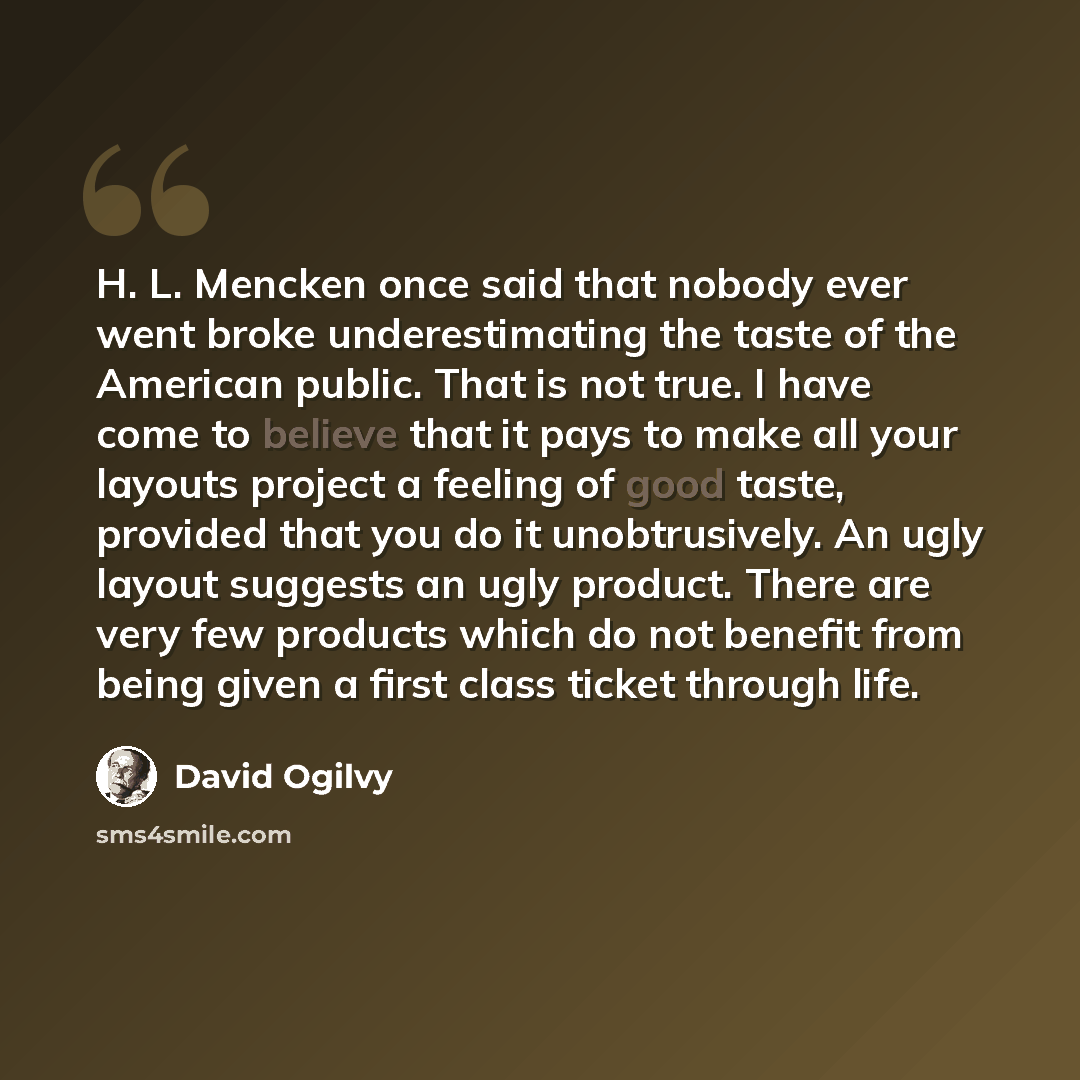 “H. L. Mencken once said that nobody ever went broke underestimating the taste of the American public. That is not true. I have come to believe that it pays to make all your layouts project a feeling of good taste, provided that you do it unobtrusively. An ugly layout suggests an ugly product…” quote by David Ogilvy