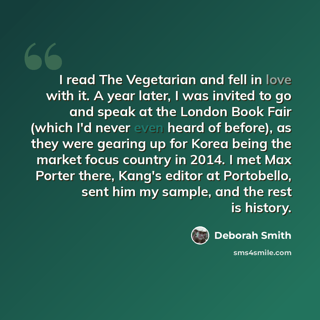 “I read The Vegetarian and fell in love with it. A year later, I was invited to go and speak at the London Book Fair (which I'd never even heard of before), as they were gearing up for Korea being the market focus country in 2014. I met Max Porter there, Kang's editor at Portobello, sent him my…” quote by Deborah Smith