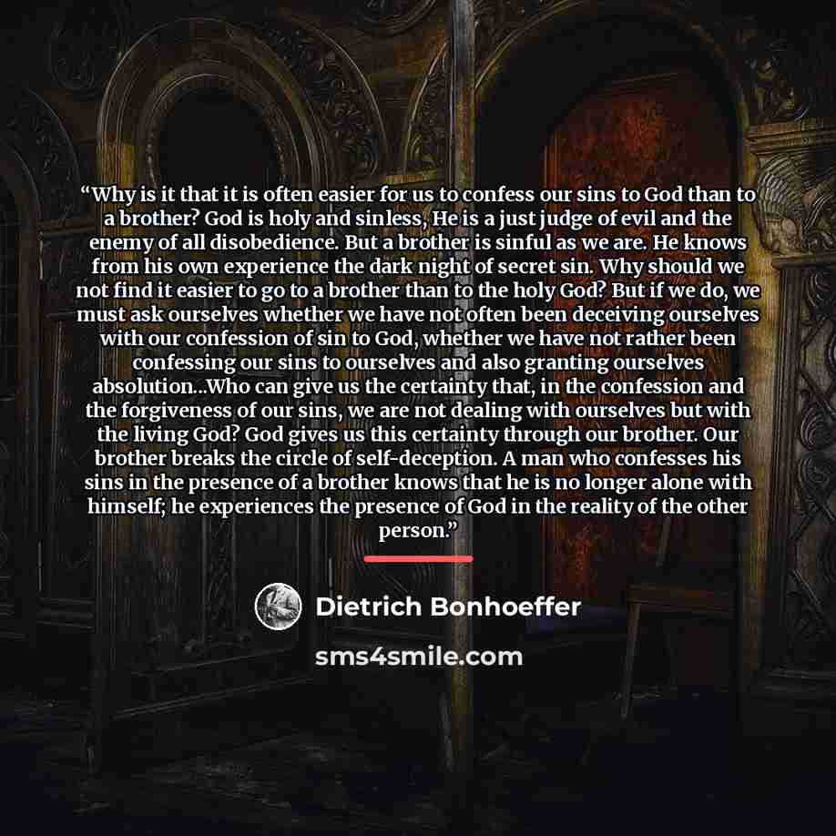 “Why is it that it is often easier for us to confess our sins to God than to a brother? God is holy and sinless, He is a just judge of evil and the enemy of all disobedience. But a brother is sinful as we are. He knows from his own experience the dark night of secret sin. Why should we not find it…” quote by Dietrich Bonhoeffer
